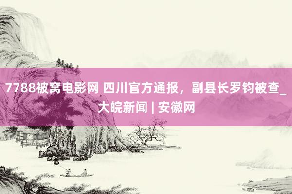 7788被窝电影网 四川官方通报，副县长罗钧被查_大皖新闻 | 安徽网