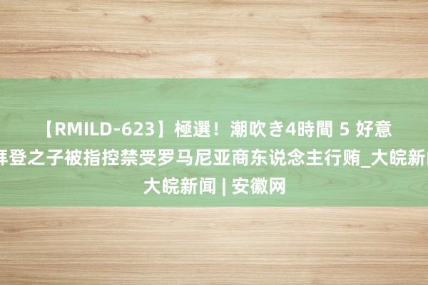 【RMILD-623】極選！潮吹き4時間 5 好意思国总统拜登之子被指控禁受罗马尼亚商东说念主行贿_大皖新闻 | 安徽网