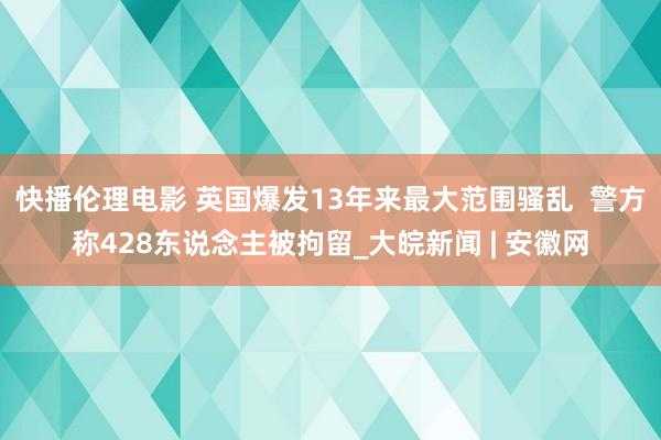 快播伦理电影 英国爆发13年来最大范围骚乱  警方称428东说念主被拘留_大皖新闻 | 安徽网