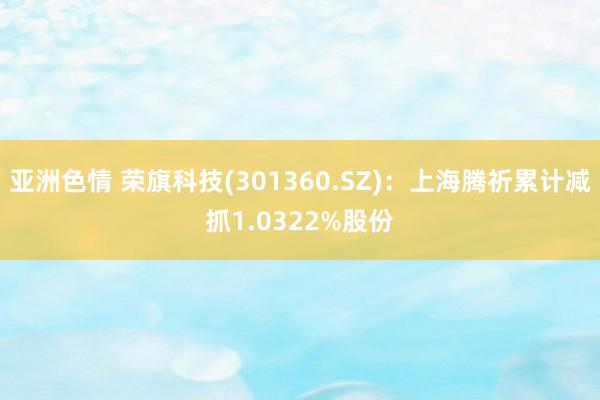 亚洲色情 荣旗科技(301360.SZ)：上海腾祈累计减抓1.0322%股份