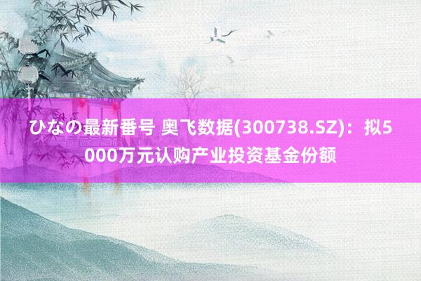 ひなの最新番号 奥飞数据(300738.SZ)：拟5000万元认购产业投资基金份额