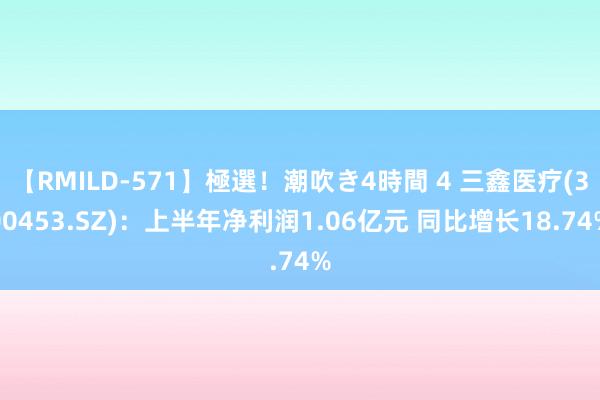 【RMILD-571】極選！潮吹き4時間 4 三鑫医疗(300453.SZ)：上半年净利润1.06亿元 同比增长18.74%