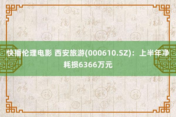 快播伦理电影 西安旅游(000610.SZ)：上半年净耗损6366万元