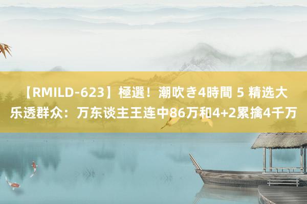 【RMILD-623】極選！潮吹き4時間 5 精选大乐透群众：万东谈主王连中86万和4+2累擒4千万