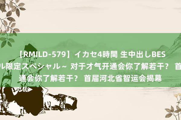 【RMILD-579】イカセ4時間 生中出しBEST ～カリスマアイドル限定スペシャル～ 对于才气开通会你了解若干？ 首届河北省智运会揭幕