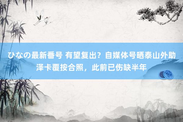 ひなの最新番号 有望复出？自媒体号晒泰山外助泽卡覆按合照，此前已伤缺半年