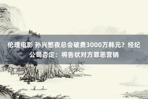 伦理电影 孙兴慜夜总会破费3000万韩元？经纪公司否定：将告状对方罪恶营销