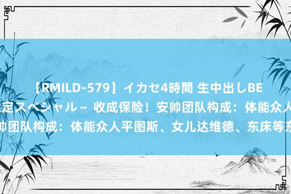 【RMILD-579】イカセ4時間 生中出しBEST ～カリスマアイドル限定スペシャル～ 收成保险！安帅团队构成：体能众人平图斯、女儿达维德、东床等东说念主