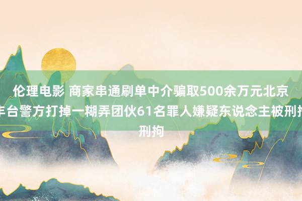 伦理电影 商家串通刷单中介骗取500余万元北京丰台警方打掉一糊弄团伙61名罪人嫌疑东说念主被刑拘