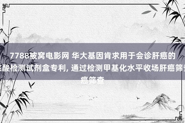 7788被窝电影网 华大基因肯求用于会诊肝癌的核酸检测试剂盒专利， 通过检测甲基化水平收场肝癌筛查