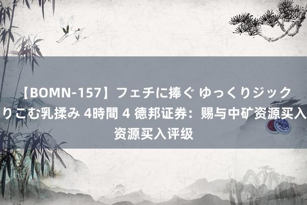 【BOMN-157】フェチに捧ぐ ゆっくりジックリめりこむ乳揉み 4時間 4 德邦证券：赐与中矿资源买入评级