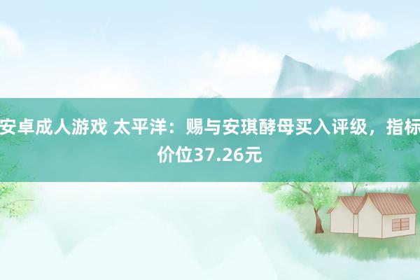 安卓成人游戏 太平洋：赐与安琪酵母买入评级，指标价位37.26元