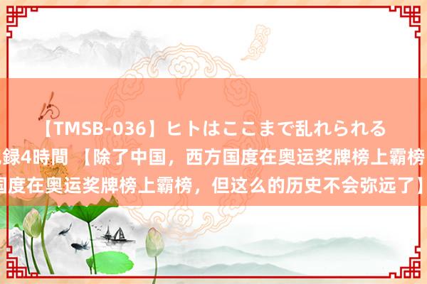 【TMSB-036】ヒトはここまで乱れられる 理性崩壊と豪快絶頂の記録4時間 【除了中国，西方国度在奥运奖牌榜上霸榜，但这么的历史不会弥远了】 巴