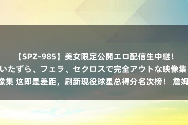【SPZ-985】美女限定公開エロ配信生中継！素人娘、カップルたちがいたずら、フェラ、セクロスで完全アウトな映像集 这即是差距，刷新现役球星总得分名次榜！ 詹姆斯砍下40474分，29