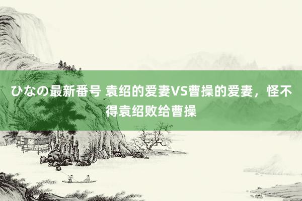 ひなの最新番号 袁绍的爱妻VS曹操的爱妻，怪不得袁绍败给曹操