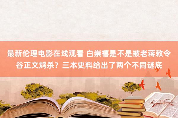 最新伦理电影在线观看 白崇禧是不是被老蒋敕令谷正文鸩杀？三本史料给出了两个不同谜底