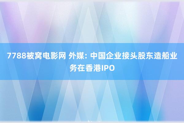 7788被窝电影网 外媒: 中国企业接头股东造船业务在香港IPO