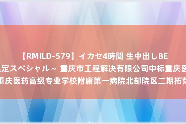 【RMILD-579】イカセ4時間 生中出しBEST ～カリスマアイドル限定スペシャル～ 重庆市工程解决有限公司中标重庆医药高级专业学校附庸第一病院北部院区二期拓荒工程拓荒解决代理干事