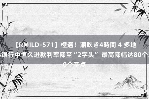 【RMILD-571】極選！潮吹き4時間 4 多地中小银行中恒久进款利率降至“2字头” 最高降幅达80个基点