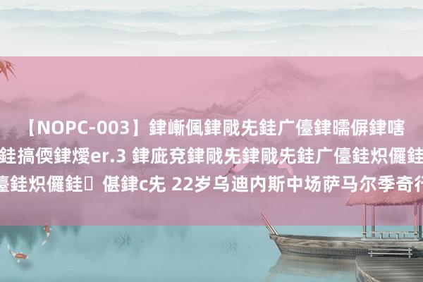 【NOPC-003】銉嶃偑銉戙兂銈广儓銉曘偋銉嗐偅銉冦偡銉ャ儫銉ャ兗銈搞偄銉燰er.3 銉庛兗銉戙兂銉戙兂銈广儓銈炽儸銈偡銉с兂 22岁乌迪内斯中场萨马尔季奇行将加盟亚特兰大