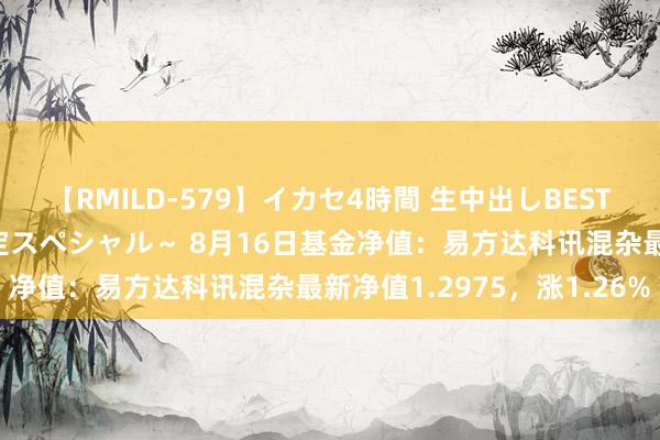 【RMILD-579】イカセ4時間 生中出しBEST ～カリスマアイドル限定スペシャル～ 8月16日基金净值：易方达科讯混杂最新净值1.2975，涨1.26%