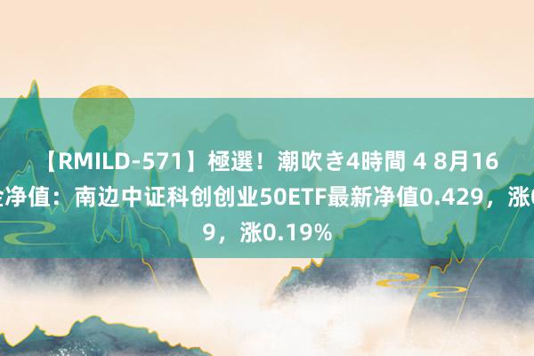 【RMILD-571】極選！潮吹き4時間 4 8月16日基金净值：南边中证科创创业50ETF最新净值0.429，涨0.19%