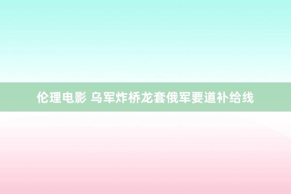 伦理电影 乌军炸桥龙套俄军要道补给线