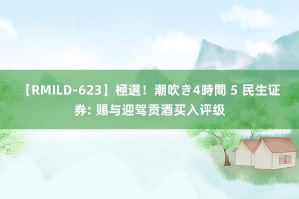 【RMILD-623】極選！潮吹き4時間 5 民生证券: 赐与迎驾贡酒买入评级