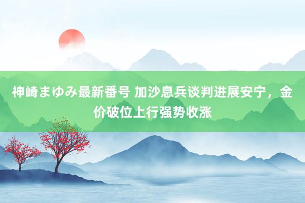 神崎まゆみ最新番号 加沙息兵谈判进展安宁，金价破位上行强势收涨