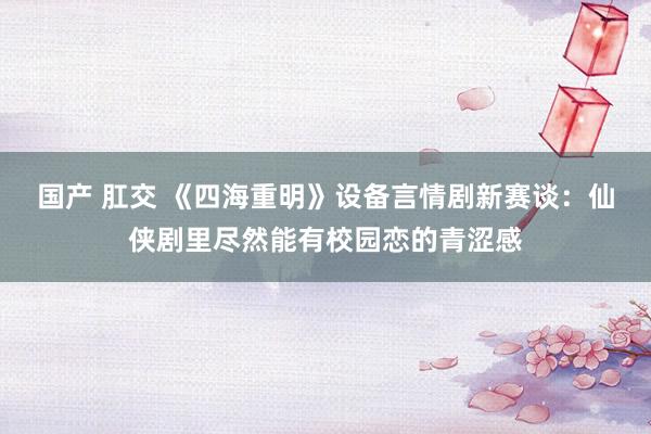 国产 肛交 《四海重明》设备言情剧新赛谈：仙侠剧里尽然能有校园恋的青涩感