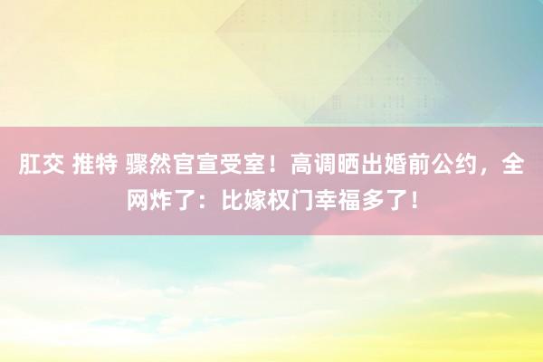 肛交 推特 骤然官宣受室！高调晒出婚前公约，全网炸了：比嫁权门幸福多了！