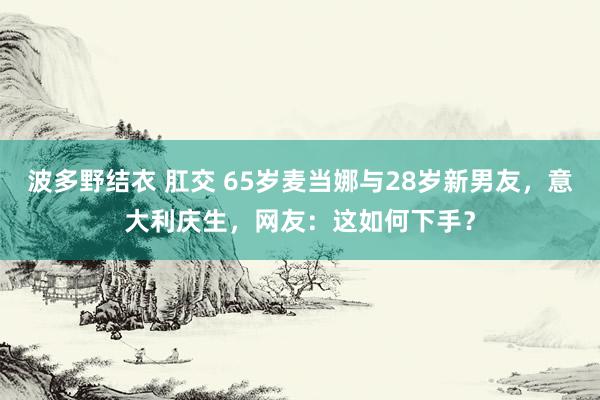 波多野结衣 肛交 65岁麦当娜与28岁新男友，意大利庆生，网友：这如何下手？