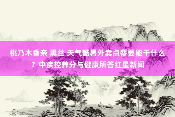 桃乃木香奈 黑丝 天气酷暑外卖点餐要能干什么？中疾控养分与健康所答红星新闻