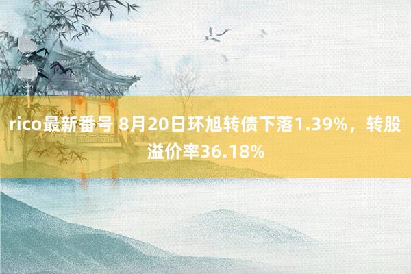 rico最新番号 8月20日环旭转债下落1.39%，转股溢价率36.18%