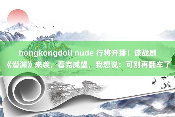 hongkongdoll nude 行将开播！谍战剧《潜渊》来袭，看完威望，我想说：可别再翻车了