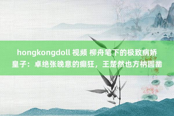 hongkongdoll 视频 柳舟笔下的极致病娇皇子：卓绝张晚意的癫狂，王楚然也方枘圆凿