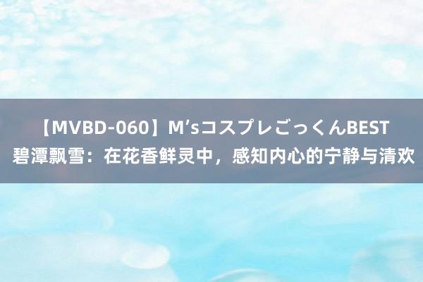 【MVBD-060】M’sコスプレごっくんBEST 碧潭飘雪：在花香鲜灵中，感知内心的宁静与清欢