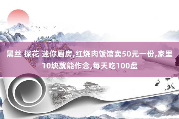 黑丝 探花 迷你厨房，红烧肉饭馆卖50元一份，家里10块就能作念，每天吃100盘