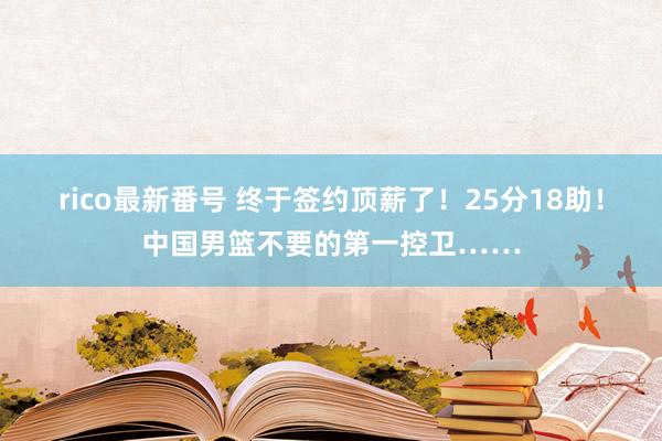 rico最新番号 终于签约顶薪了！25分18助！中国男篮不要的第一控卫……