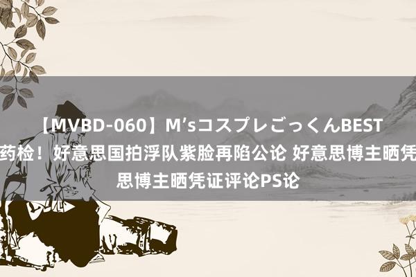 【MVBD-060】M’sコスプレごっくんBEST 杜库华继承药检！好意思国拍浮队紫脸再陷公论 好意思博主晒凭证评论PS论