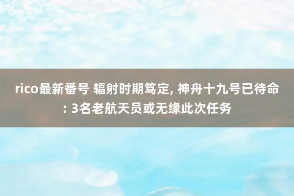 rico最新番号 辐射时期笃定， 神舟十九号已待命: 3名老航天员或无缘此次任务