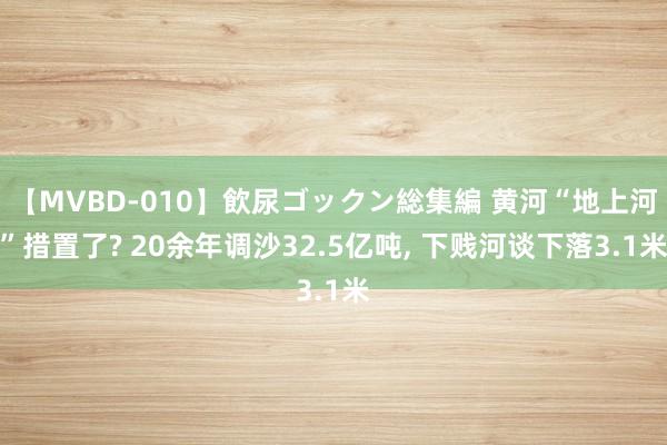 【MVBD-010】飲尿ゴックン総集編 黄河“地上河”措置了? 20余年调沙32.5亿吨， 下贱河谈下落3.1米