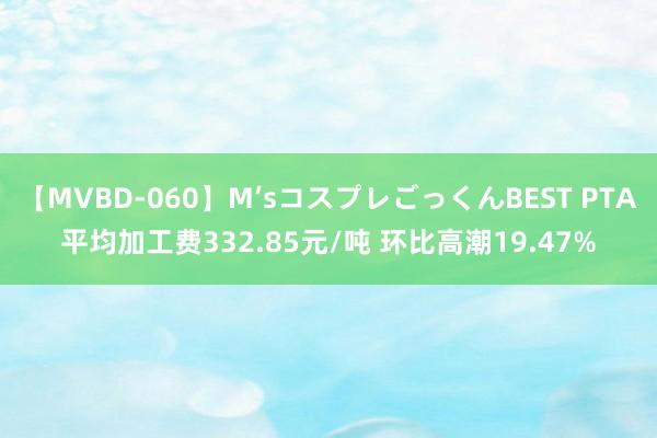 【MVBD-060】M’sコスプレごっくんBEST PTA平均加工费332.85元/吨 环比高潮19.47%