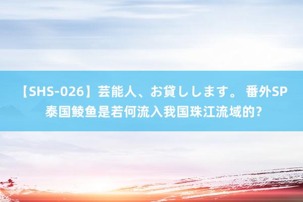 【SHS-026】芸能人、お貸しします。 番外SP 泰国鲮鱼是若何流入我国珠江流域的？