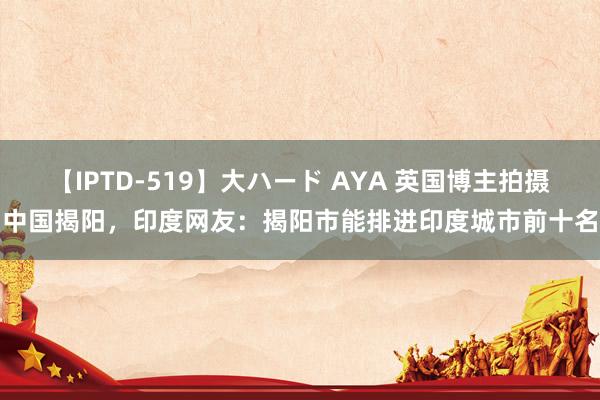 【IPTD-519】大ハード AYA 英国博主拍摄中国揭阳，印度网友：揭阳市能排进印度城市前十名