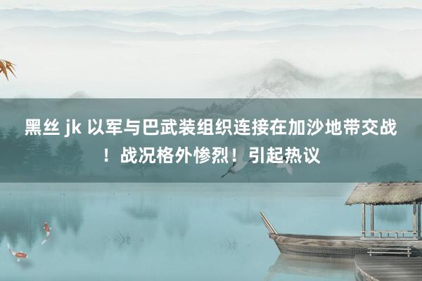 黑丝 jk 以军与巴武装组织连接在加沙地带交战！战况格外惨烈！引起热议