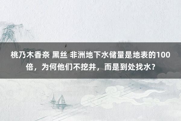 桃乃木香奈 黑丝 非洲地下水储量是地表的100倍，为何他们不挖井，而是到处找水？