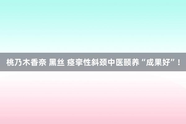 桃乃木香奈 黑丝 痉挛性斜颈中医颐养“成果好”！