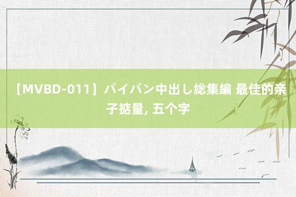 【MVBD-011】パイパン中出し総集編 最佳的亲子掂量， 五个字