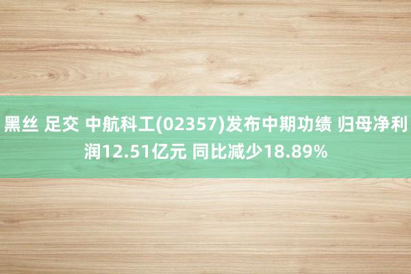 黑丝 足交 中航科工(02357)发布中期功绩 归母净利润12.51亿元 同比减少18.89%